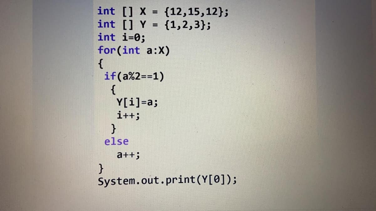 int [] X = {12,15,12};
int [] Y = {1,2,3};
int i=0;
for (int a:X)
{
if(a%2==1)
{
Y[i]=a;
i++;
%3D
%3D
else
a++;
}
System.out.print(Y[0]);
