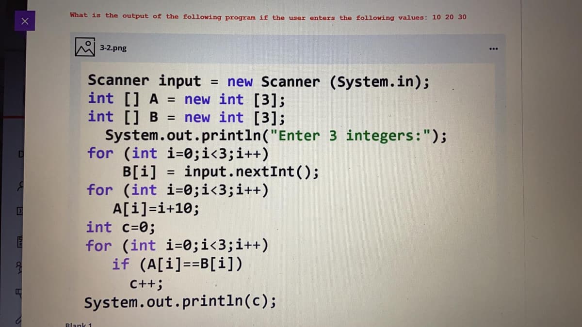 What is the output of the following program if the user enters the following values: 10 20 30
3-2.png
Scanner input
int [] A
int [] B
System.out.println("Enter 3 integers:");
for (int i=0;i<3;i++)
B[i] = input.nextInt();
for (int i=0;i<3;i++)
A[i]=i+10;
int c=0;
= new Scanner (System.in);
= new int [3];
= new int [3];
%3D
for (int i=0;i<3;i++)
if (A[i]==B[i])
C++;
System.out.println(c);
Blank 1
