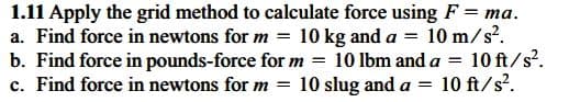 1.11 Apply the grid method to calculate force using F = ma.
a. Find force in newtons for m = 10 kg and a = 10 m/s?.
b. Find force in pounds-force for m =
c. Find force in newtons for m = 10 slug and a = 10 ft/s?.
10 lbm and a
10 ft/s?.
