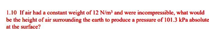 1.10 If air had a constant weight of 12 N/m³ and were incompressible, what would
be the height of air surrounding the earth to produce a pressure of 101.3 kPa absolute
at the surface?
