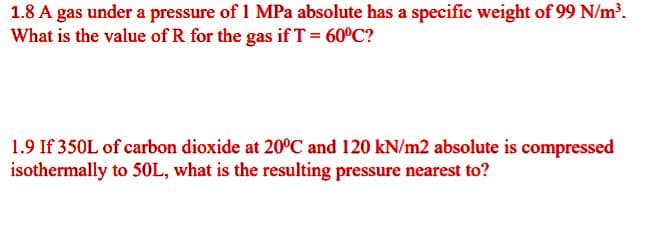 1.8 A gas under a pressure of 1 MPa absolute has a specific weight of 99 N/m.
What is the value of R for the gas if T = 60°C?
1.9 If 350L of carbon dioxide at 20°C and 120 kN/m2 absolute is compressed
isothermally to 50L, what is the resulting pressure nearest to?
