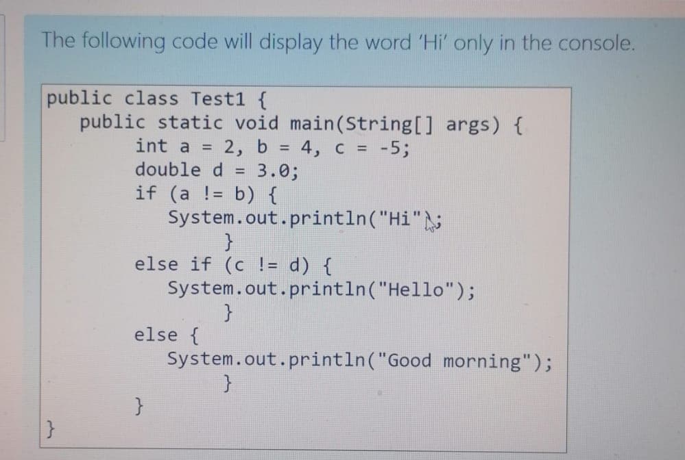 The following code will display the word 'Hi' only in the console.
public class Test1 {
public static void main(String[] args) {
int a =
2, b = 4, c = -5;
double d = 3.0;
if (a != b) {
System.out.println("Hi";
}
else if (c != d) {
System.out.println("Hello");
}
else {
System.out.println("Good morning");
%3D
}
}
