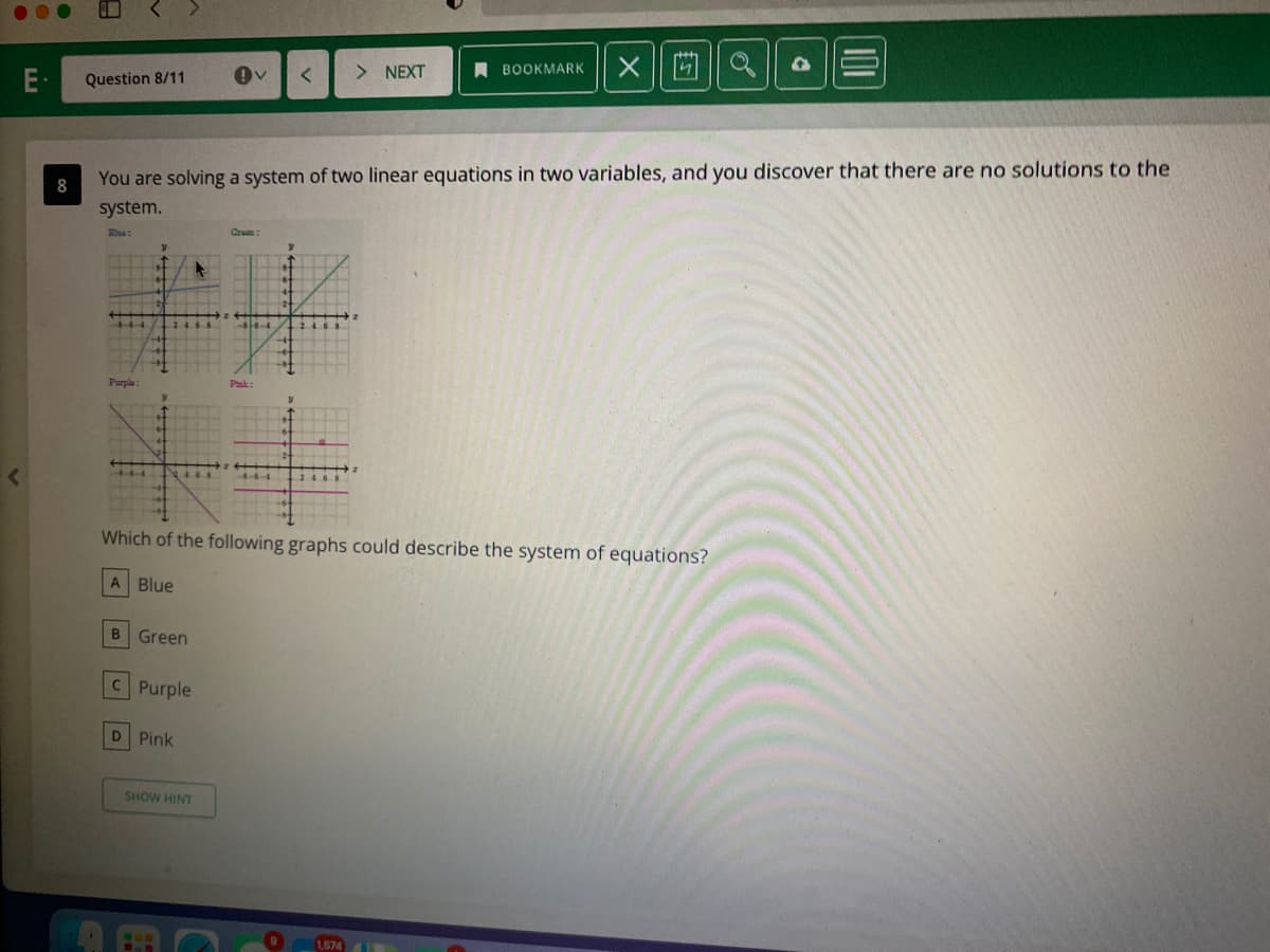 E-
Question 8/11
> NEXT
A BOOKMARK
You are solving a system of two linear equations in two variables, and you discover that there are no solutions to the
8
system.
Elue:
Crean:
Purple :
Pak:
Which of the following graphs could describe the system of equations?
A Blue
B Green
C Purple
D Pink
SHOW HINT
