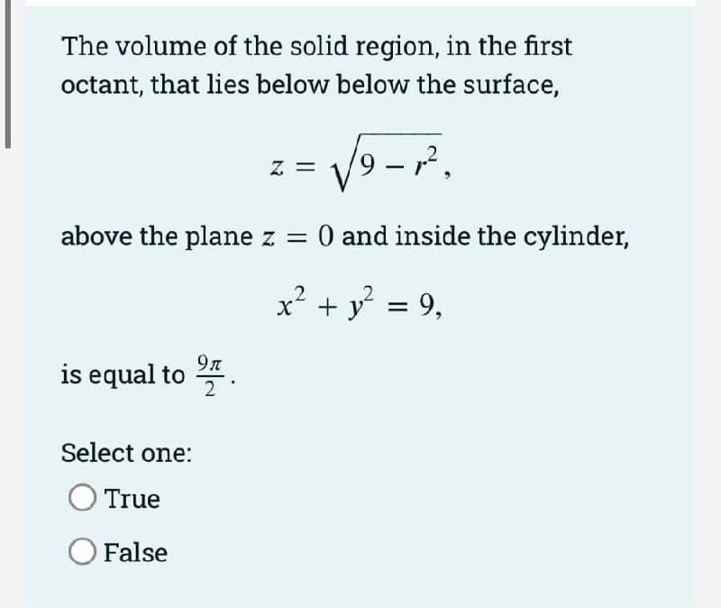The volume of the solid region, in the first
octant, that lies below below the surface,
Z =
|
above the plane z = 0 and inside the cylinder,
x² + y = 9,
9л
is equal to *
Select one:
True
O False
