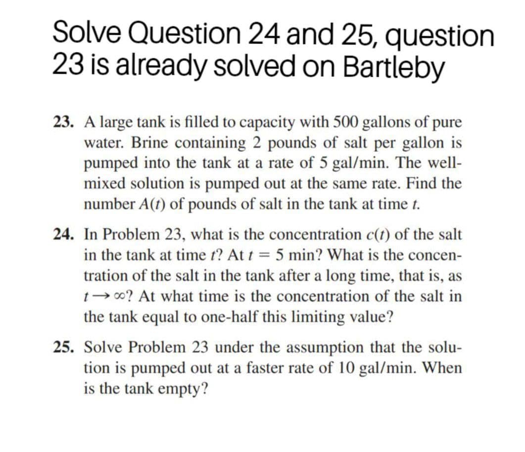 Solve Question 24 and 25, question
23 is already solved on Bartleby
23. A large tank is filled to capacity with 500 gallons of pure
water. Brine containing 2 pounds of salt per gallon is
pumped into the tank at a rate of 5 gal/min. The well-
mixed solution is pumped out at the same rate. Find the
number A(t) of pounds of salt in the tank at time t.
24. In Problem 23, what is the concentration c(t) of the salt
in the tank at time t? At t = 5 min? What is the concen-
tration of the salt in the tank after a long time, that is, as
t- 00? At what time is the concentration of the salt in
the tank equal to one-half this limiting value?
25. Solve Problem 23 under the assumption that the solu-
tion is pumped out at a faster rate of 10 gal/min. When
is the tank empty?
