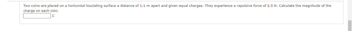 Two coins are placed on a horizontal insulating surface a distance of 1.1 m apart and given equal charges. They experience a repulsive force of 2.5 N. Calculate the magnitude of the
charge on each coin.
