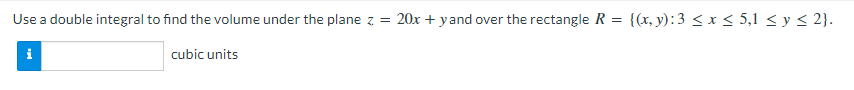 Use a double integral to find the volume under the plane z = 20x + yand over the rectangle R
{(x, y):3 < x < 5,1 < y < 2}.
i
cubic units
