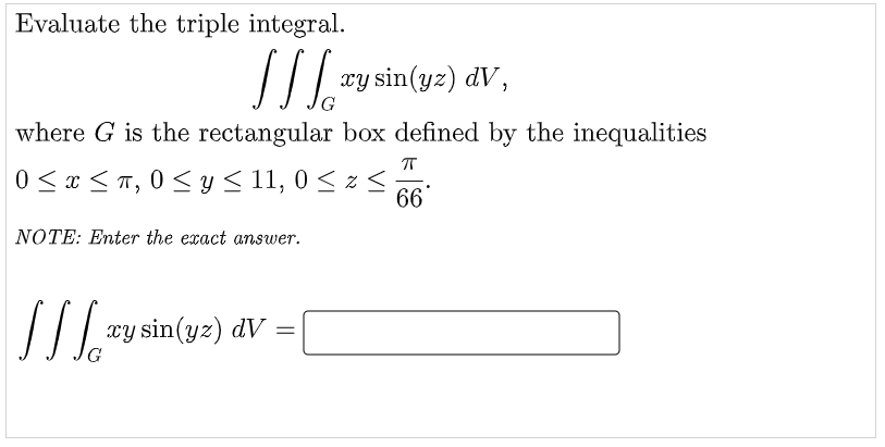 Evaluate the triple integral.
xy sin(yz) dV,
G
where G is the rectangular box defined by the inequalities
0 < x <T, 0 < y < 11, 0 < z <;
66
NOTE: Enter the exact answer.
// | ry sin(yz) dV
