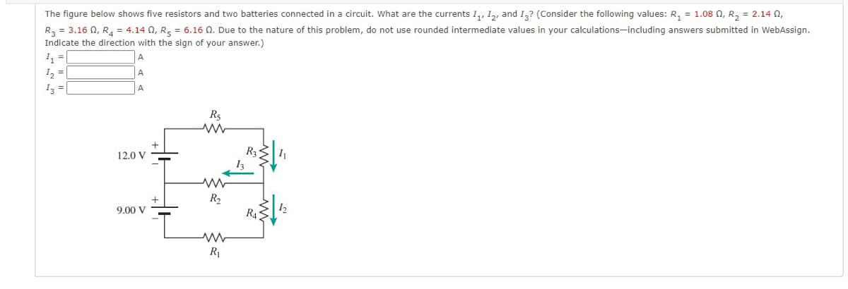 The figure below shows five resistors and two batteries connected in a circuit. What are the currents I,, I,, and I,? (Consider the following values: R, = 1.08 N, R, = 2.14 N,
R, = 3.16 N, R, = 4.14 0, R- = 6.16 Q. Due to the nature of this problem, do not use rounded intermediate values in your calculations-including answers submitted in WebAssign.
Indicate the direction with the sign of your answer.)
A
I2 =
I3 =
A
Rs
R3
12.0 V
R2
R4
9.00 V
