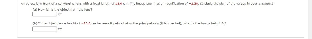 An object is in front of a converging lens with a focal length of 13.0 cm. The image seen has a magnification of -2.30. (Include the sign of the values in your answers.)
(a) How far is the object from the lens?
cm
(b) If the object has a height of -20.0 cm because it points below the principal axis (it is inverted), what is the image height h,?
cm
