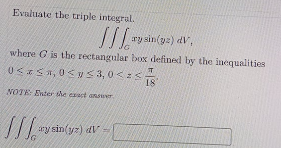 Evaluate the triple integral.
xy sin(yz) dV,
where G is the rectangular box defined by the inequalities
T
0 <x <r, 0 < y < 3, 0 < z <
18
NOTE: Enter the exact answer.
xy sin(yz) dV =
