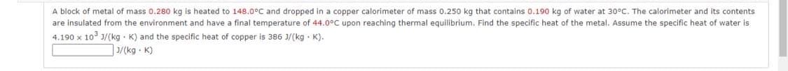 A block of metal of mass 0.280 kg is heated to 148.0°C and dropped in a copper calorimeter of mass 0.250 kg that contains 0.190 kg of water at 30°C. The calorimeter and its contents
are insulated from the environment and have a final temperature of 44.0°C upon reaching thermal equilibrium. Find the specific heat of the metal. Assume the specific heat of water is
4.190 x 103 J/(kg · K) and the specific heat of copper is 386 J/(kg · K).
3/(kg K)
