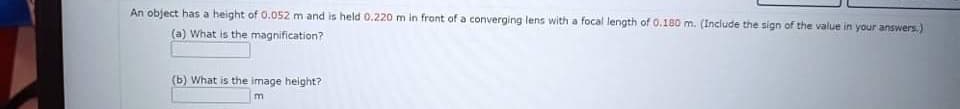 An object has a height of 0.052 m and is held 0.220 m in front of a converging lens with a focal length of 0.180 m. (Include the sign of the value in your answers.)
(a) What is the magnification?
(b) What is the image height?
