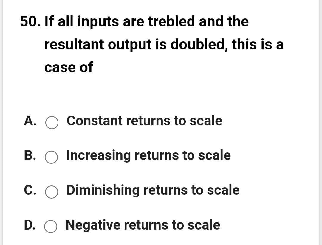 50. If all inputs are trebled and the
resultant output is doubled, this is a
case of
A. O Constant returns to scale
B. O Increasing returns to scale
C. O Diminishing returns to scale
D. O Negative returns to scale
