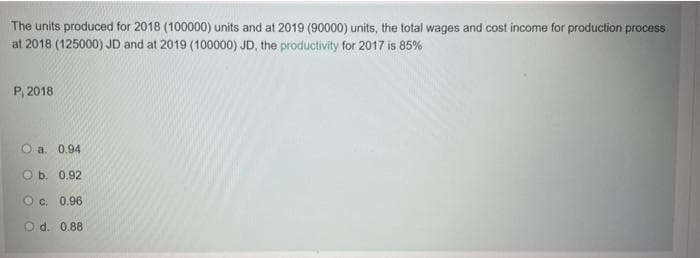 The units produced for 2018 (100000) units and at 2019 (90000) units, the total wages and cost income for production process
at 2018 (125000) JD and at 2019 (100000) JD, the productivity for 2017 is 85%
P, 2018
O a. 0.94
Ob. 0.92
O c. 0.96
O d. 0.88
