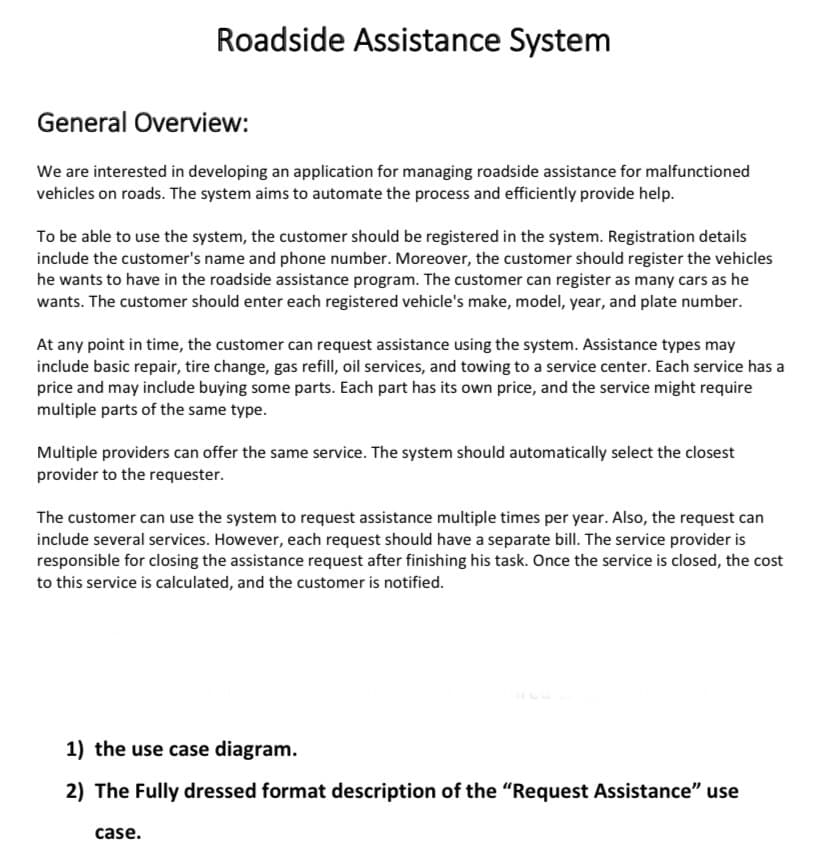 Roadside Assistance System
General Overview:
We are interested in developing an application for managing roadside assistance for malfunctioned
vehicles on roads. The system aims to automate the process and efficiently provide help.
To be able to use the system, the customer should be registered in the system. Registration details
include the customer's name and phone number. Moreover, the customer should register the vehicles
he wants to have in the roadside assistance program. The customer can register as many cars as he
wants. The customer should enter each registered vehicle's make, model, year, and plate number.
At any point in time, the customer can request assistance using the system. Assistance types may
include basic repair, tire change, gas refill, oil services, and towing to a service center. Each service has a
price and may include buying some parts. Each part has its own price, and the service might require
multiple parts of the same type.
Multiple providers can offer the same service. The system should automatically select the closest
provider to the requester.
The customer can use the system to request assistance multiple times per year. Also, the request can
include several services. However, each request should have a separate bill. The service provider is
responsible for closing the assistance request after finishing his task. Once the service is closed, the cost
to this service is calculated, and the customer is notified.
1) the use case diagram.
2) The Fully dressed format description of the "Request Assistance" use
case.
