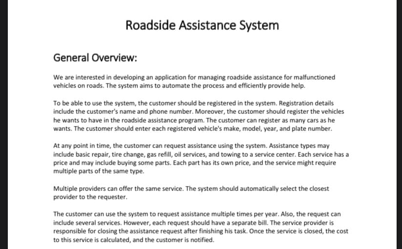 Roadside Assistance System
General Overview:
We are interested in developing an application for managing roadside assistance for malfunctioned
vehicles on roads. The system aims to automate the process and efficiently provide help.
To be able to use the system, the customer should be registered in the system. Registration details
include the customer's name and phone number. Moreover, the customer should register the vehicles
he wants to have in the roadside assistance program. The customer can register as many cars as he
wants. The customer should enter each registered vehicle's make, model, year, and plate number.
At any point in time, the customer can request assistance using the system. Assistance types may
include basic repair, tire change, gas refill, oil services, and towing to a service center. Each service has a
price and may include buying some parts. Each part has its own price, and the service might require
multiple parts of the same type.
Multiple providers can offer the same service. The system should automatically select the closest
provider to the requester.
The customer can use the system to request assistance multiple times per year. Also, the request can
include several services. However, each request should have a separate billI. The service provider is
responsible for closing the assistance request after finishing his task. Once the service is closed, the cost
to this service is calculated, and the customer is notified.
