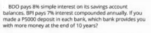 BDO pays 8% simple interest on its savings account
balances. BPI pays 7% interest compounded annually. If you
made a P5000 deposit in each bank, which bank provides you
with more money at the end of 10 years?
