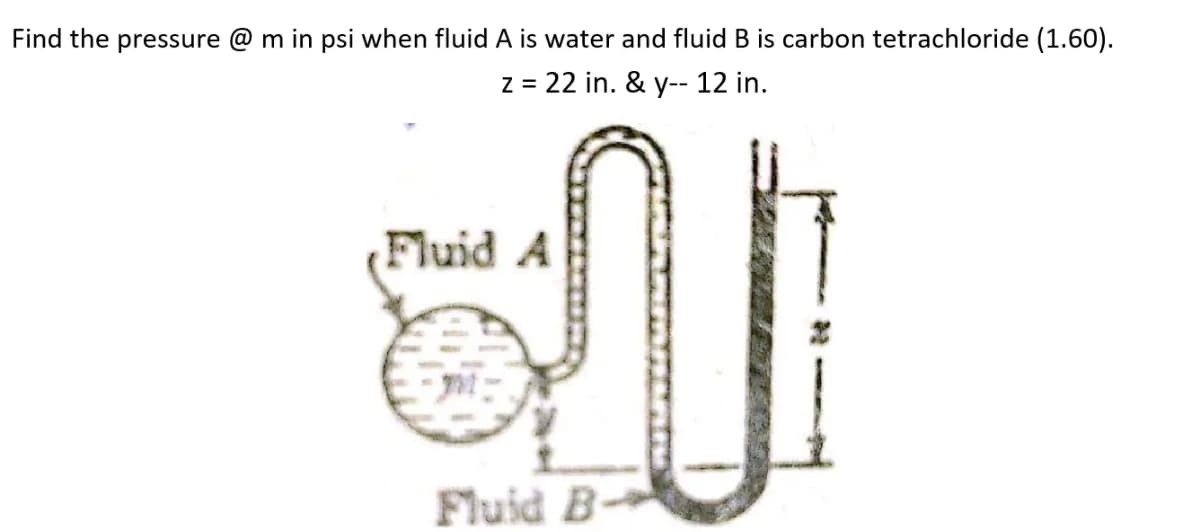 Find the pressure @ m in psi when fluid A is water and fluid B is carbon tetrachloride (1.60).
z = 22 in. & y-- 12 in.
Fluid A
Fluid B-
