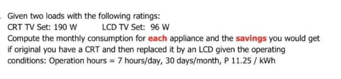 Given two loads with the following ratings:
LCD TV Set: 96 W
CRT TV Set: 190 W
Compute the monthly consumption for each appliance and the savings you would get
if original you have a CRT and then replaced it by an LCD given the operating
conditions: Operation hours = 7 hours/day, 30 days/month, P 11.25 / kWh
