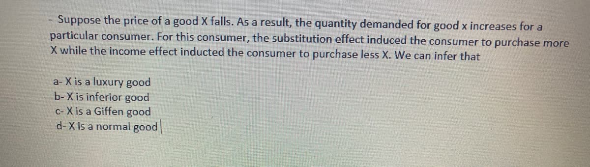 Suppose the price of a good X falls. As a result, the quantity demanded for good x increases for a
particular consumer. For this consumer, the substitution effect induced the consumer to purchase more
X while the income effect inducted the consumer to purchase less X. We can infer that
a- X is a luxury good
b- X is inferior good
c- X is a Giffen good
d- X is a normal good
