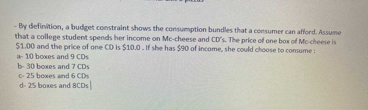 By definition, a budget constraint shows the consumption bundles that a consumer can afford. Assume
that a college student spends her income on Mc-cheese and CD's. The price of one box of Mc-cheese is
$1.00 and the price of one CD is $10.0 . If she has $90 of income, she could choose to consume :
a- 10 boxes and 9 CDs
b- 30 boxes and 7 CDs
c- 25 boxes and 6 CDs
d- 25 boxes and 8CDS
