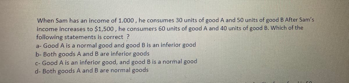 When Sam has an income of 1.000 , he consumes 30 units of good A and 50 units of good B After Sam's
income increases to $1,500 , he consumers 60 units of good A and 40 units of good B. Which of the
following statements is correct ?
a- Good A is a normal good and good B is an inferior good
b- Both goods A and B are inferior goods
c- Good A is an inferior good, and good B is a normal good
d- Both goods A and B are normal goods
