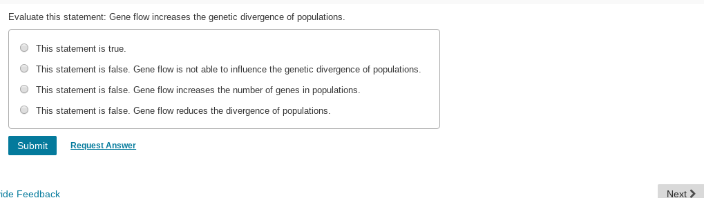 Evaluate this statement: Gene flow increases the genetic divergence of populations.
O This statement is true.
O This statement is false. Gene flow is not able to influence the genetic divergence of populations.
O This statement is false. Gene flow increases the number of genes in populations.
O This statement is false. Gene flow reduces the divergence of populations.
Request Answer
Submit
ide Feedback
Next >
