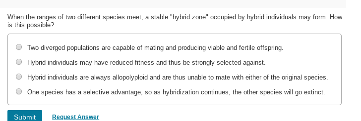When the ranges of two different species meet, a stable "hybrid zone" occupied by hybrid individuals may form. How
is this possible?
Two diverged populations are capable of mating and producing viable and fertile offspring.
Hybrid individuals may have reduced fitness and thus be strongly selected against.
Hybrid individuals are always allopolyploid and are thus unable to mate with either of the original species.
One species has a selective advantage, so as hybridization continues, the other species will go extinct.
Request Answer
Submit
