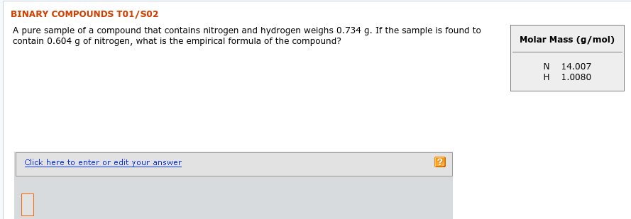 BINARY COMPOUNDS T01/S02
A pure sample of a compound that contains nitrogen and hydrogen weighs 0.734 g. If the sample is found to
contain 0.604 g of nitrogen, what is the empirical formula of the compound?
Molar Mass (g/mol)
N
14.007
1.0080
Click here to enter or edit your answer

