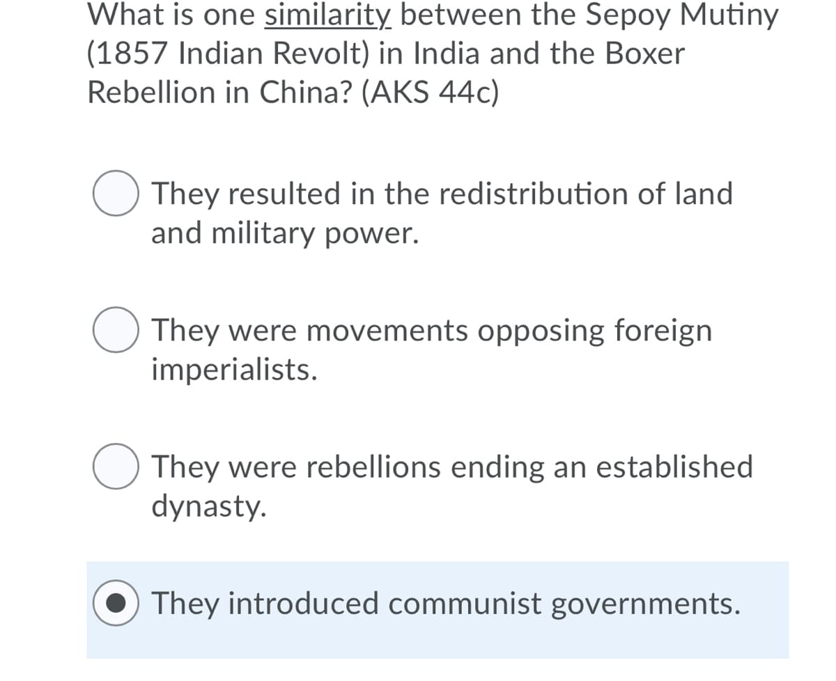 What is one similarity between the Sepoy Mutiny
(1857 Indian Revolt) in India and the Boxer
Rebellion in China? (AKS 44c)
They resulted in the redistribution of land
and military power.
They were movements opposing foreign
imperialists.
They were rebellions ending an established
dynasty.
They introduced communist governments.
