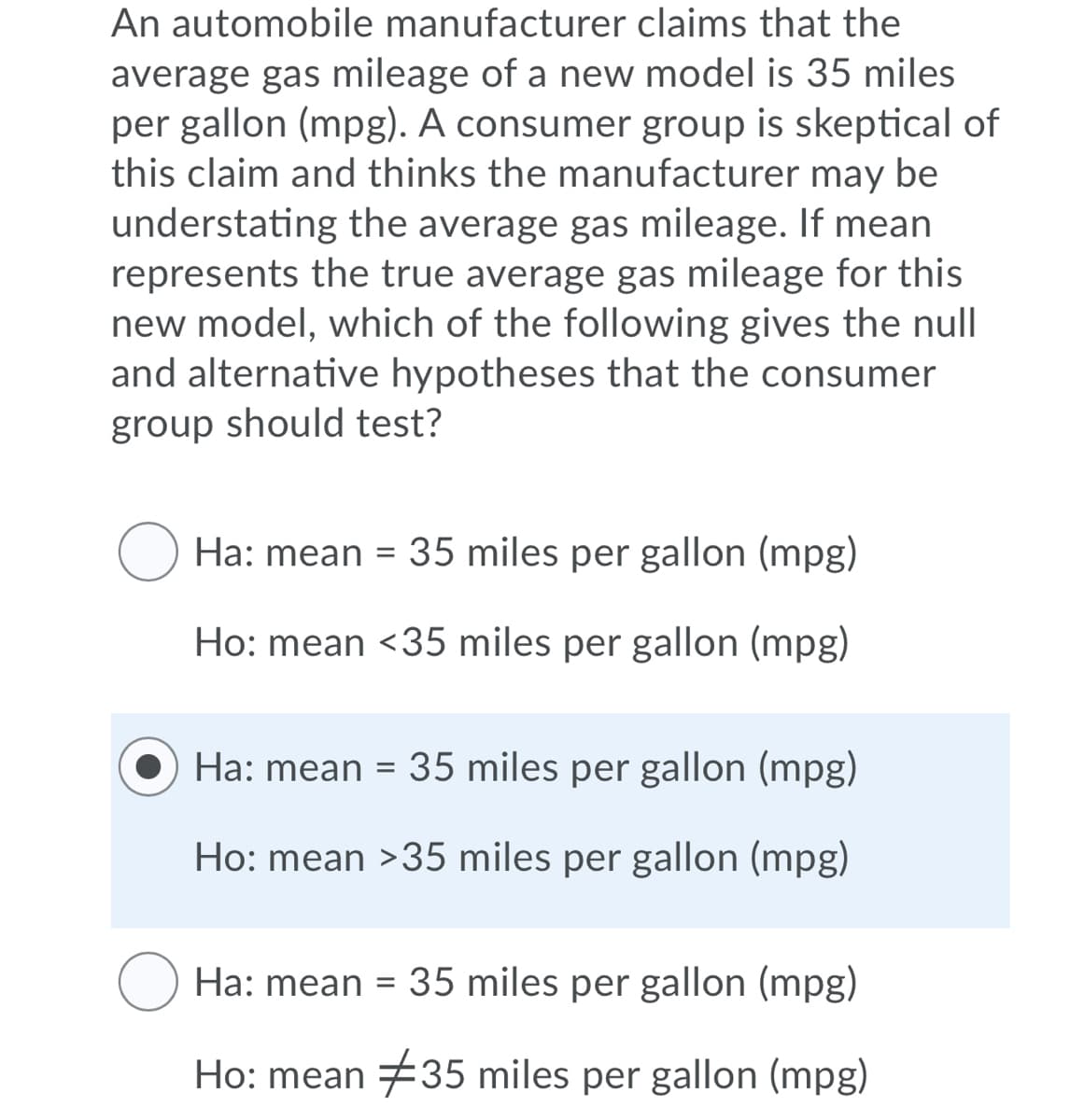 An automobile manufacturer claims that the
average gas mileage of a new model is 35 miles
per gallon (mpg). A consumer group is skeptical of
this claim and thinks the manufacturer may be
understating the average gas mileage. If mean
represents the true average gas mileage for this
new model, which of the following gives the null
and alternative hypotheses that the consumer
group should test?
Ha: mean = 35 miles per gallon (mpg)
Ho: mean <35 miles per gallon (mpg)
O Ha: mean = 35 miles per gallon (mpg)
Ho: mean >35 miles per gallon (mpg)
O Ha: mean = 35 miles per gallon (mpg)
Ho: mean #35 miles per gallon (mpg)
