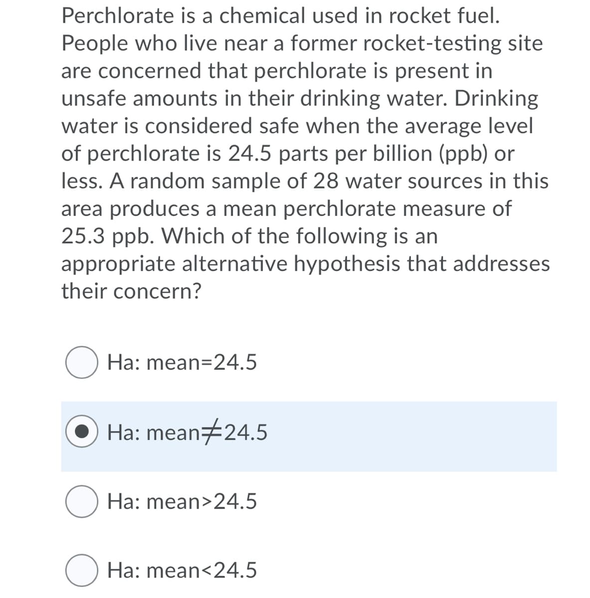 Perchlorate is a chemical used in rocket fuel.
People who live near a former rocket-testing site
are concerned that perchlorate is present in
unsafe amounts in their drinking water. Drinking
water is considered safe when the average level
of perchlorate is 24.5 parts per billion (ppb) or
less. A random sample of 28 water sources in this
area produces a mean perchlorate measure of
25.3 ppb. Which of the following is an
appropriate alternative hypothesis that addresses
their concern?
O Ha: mean=24.5
Ha: mean#24.5
O Ha: mean>24.5
Ha: mean<24.5
