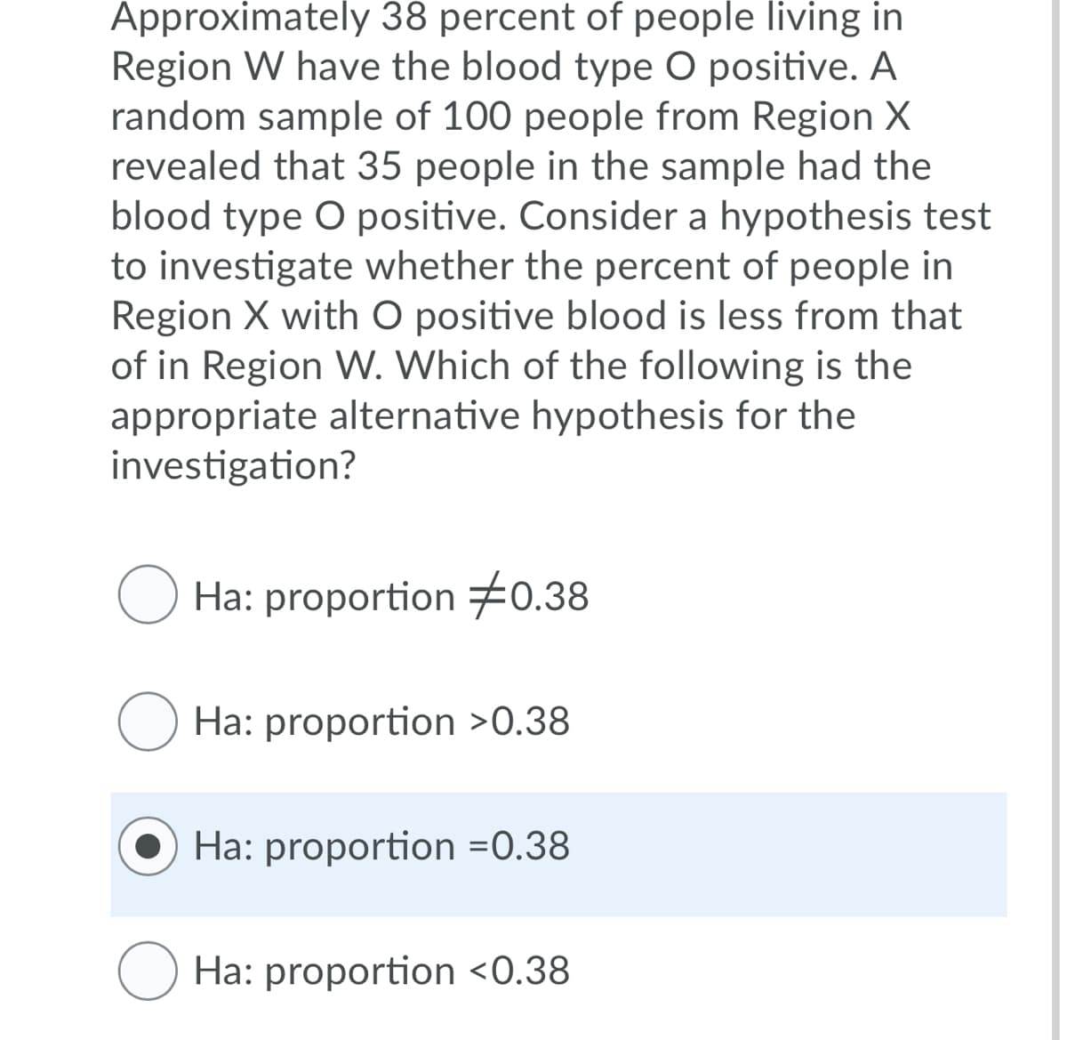 Approximately 38 percent of people living in
Region W have the blood type O positive. A
random sample of 100 people from Region X
revealed that 35 people in the sample had the
blood type O positive. Consider a hypothesis test
to investigate whether the percent of people in
Region X with O positive blood is less from that
of in Region W. Which of the following is the
appropriate alternative hypothesis for the
investigation?
Ha: proportion 0.38
Ha: proportion >0.38
Ha: proportion =0.38
O Ha: proportion <0.38
