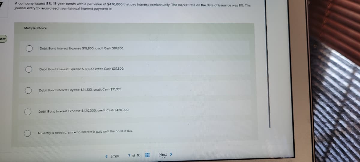 A company issued 8%, 15-year bonds with a par value of $470,000 that pay Interest semiannually. The market rate on the date of issuance was 8%. The
journal entry to record each semiannual interest payment is:
Multiple Choice
58:17
Debit Bond Interest Expense S18,800; credit Cash $18,800.
Debit Bond Interest Expense $37,600; credit Cash $37,600.
Debit Bond Interest Payable $31,333; credit Cesh $31,333.
Debit Bond Interest Expense $420,000; credit Cash $420,000.
due.
No entry
needed, since no interest is paid until the bond
< Prev
7 of 10
Next >
