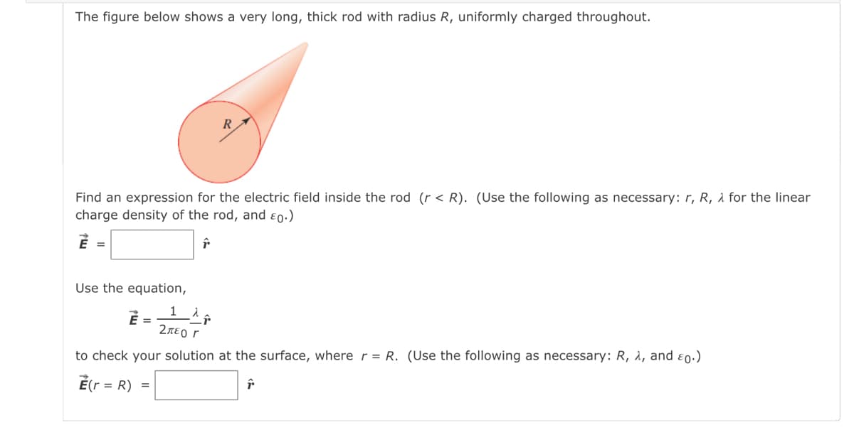 The figure below shows a very long, thick rod with radius R, uniformly charged throughout.
Find an expression for the electric field inside the rod (r < R). (Use the following as necessary: r, R, à for the linear
charge density of the rod, and ɛ0.)
É =
Use the equation,
É =
2περr
to check your solution at the surface, where r = R. (Use the following as necessary: R, à, and ɛ 0·)
= R) =

