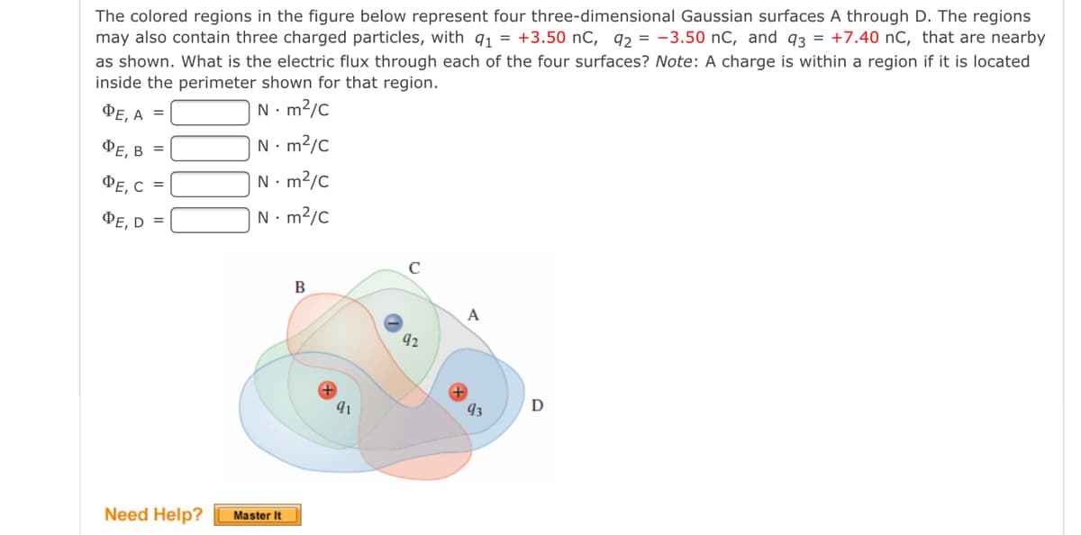 The colored regions in the figure below represent four three-dimensional Gaussian surfaces A through D. The regions
may also contain three charged particles, with q1 = +3.50 nC, q, = -3.50 nC, and 93 = +7.40 nC, that are nearby
as shown. What is the electric flux through each of the four surfaces? Note: A charge is within a region if it is located
inside the perimeter shown for that region.
PE, A =
N. m2/c
ФЕ, В
N. m2/C
%3D
ФЕ, С
N. m?/C
=
ФЕ, D
N. m2/C
B
A
93
D
Need Help?
Master It
