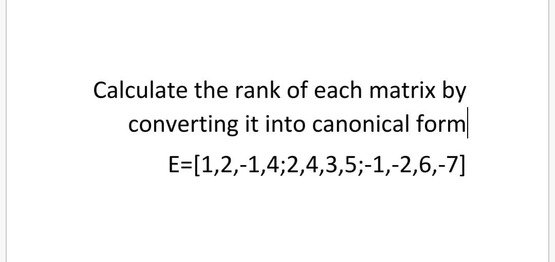 Calculate the rank of each matrix by
converting it into canonical form
E=[1,2,-1,4;2,4,3,5;-1,-2,6,-7]
