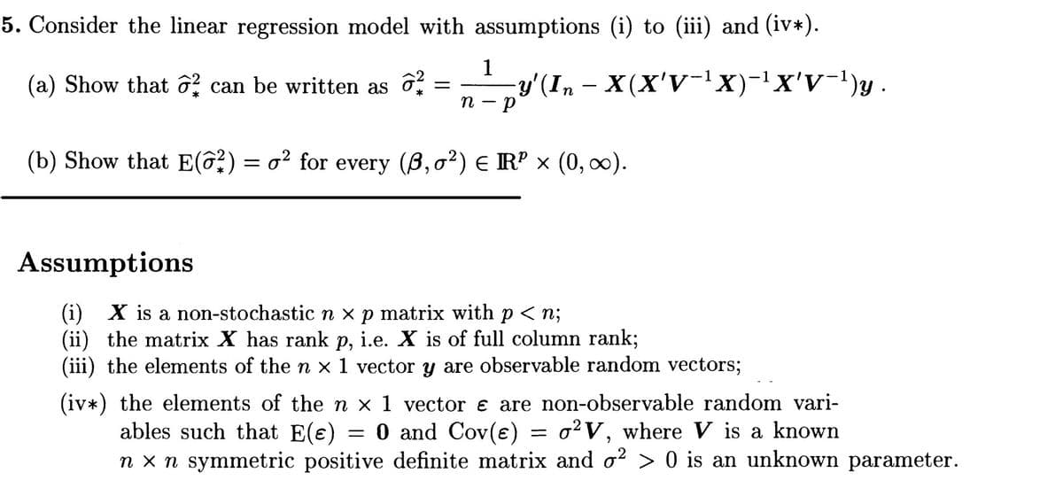 5. Consider the linear regression model with assumptions (i) to (iii) and (iv*).
1
y'(In - X(X'V-lX)-x'v-1)y .
п — р
(a) Show that ô can be written as 6
(b) Show that E(ô?) = o² for every (B,o²) E Rº × (0, 0).
Assumptions
(i) X is a non-stochasticn x p matrix with p < n;
(ii) the matrix X has rank p, i.e. X is of full column rank;
(iii) the elements of the n x 1 vector y are observable random vectors;
(iv*) the elements of the n x 1 vector e are non-observable random vari-
ables such that E(e) = 0 and Cov(e) = o²V, where V is a known
n x n symmetric positive definite matrix and o? > 0 is an unknown parameter.
