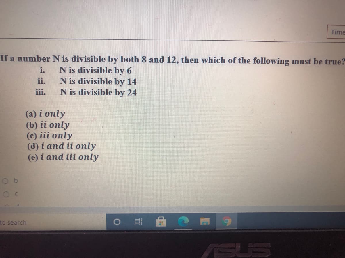 Time
If a number N is divisible by both 8 and 12, then which of the following must be true?
N is divisible by 6
N is divisible by 14
N is divisible by 24
i.
ii.
iii.
(a) i only
(b) ii only
(c) iii only
(d) i and ii only
(e) i and iii only
to search
ASUS
