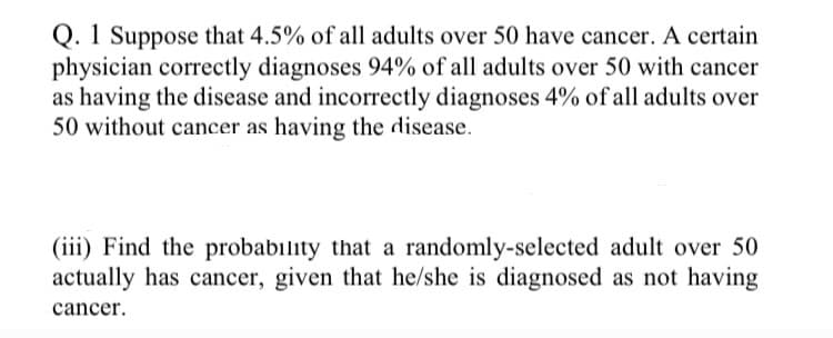 Q. 1 Suppose that 4.5% of all adults over 50 have cancer. A certain
physician correctly diagnoses 94% of all adults over 50 with cancer
as having the disease and incorrectly diagnoses 4% of all adults over
50 without cancer as having the disease.
(iii) Find the probability that a randomly-selected adult over 50
actually has cancer, given that he/she is diagnosed as not having
cancer.
