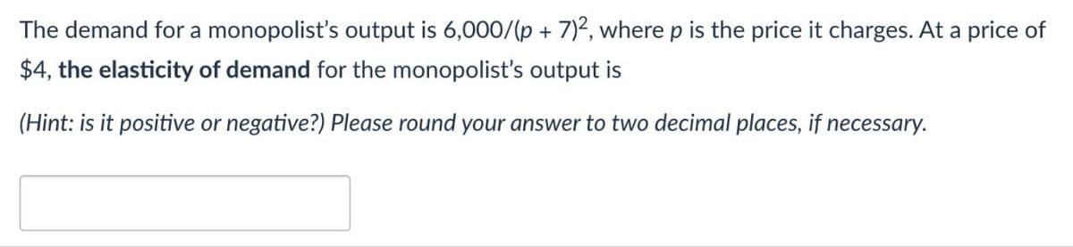 The demand for a monopolist's output is 6,000/(p + 7)2, where p is the price it charges. At a price of
$4, the elasticity of demand for the monopolist's output is
(Hint: is it positive or negative?) Please round your answer to two decimal places, if necessary.
