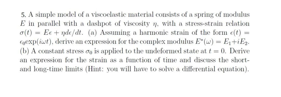 5. A simple model of a viscoelastic material consists of a spring of modulus
E in parallel with a dashpot of viscosity 7, with a stress-strain relation
o(t)
Egexp(iwt), derive an expression for the complex modulus E*(w) = E1+iE2.
(b) A constant stress oo is applied to the undeformed state at t = 0. Derive
an expression for the strain as a function of time and discuss the short-
and long-time limits (Hint: you will have to solve a differential equation).
Ee + nde/dt. (a) Assuming a harmonic strain of the form e(t) =
