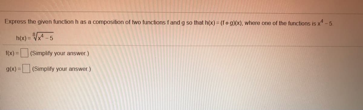 Express the given function h as a composition of two functions f and g so that h(x)= (f o g)(x), where one of the functions is x* - 5.
h(x) = x -5
f(x) = (Simplify your answer.)
)3(Simplify your answer.)
