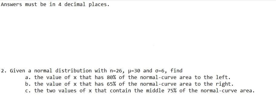 Answers must be in 4 decimal places.
2. Given a normal distribution with n=26, µ=30 and 0=6, find
a. the value of x that has 80% of the normal-curve area to the left.
b. the value of x that has 65% of the normal-curve area to the right.
c. the two values of x that contain the middle 75% of the normal-curve area.
