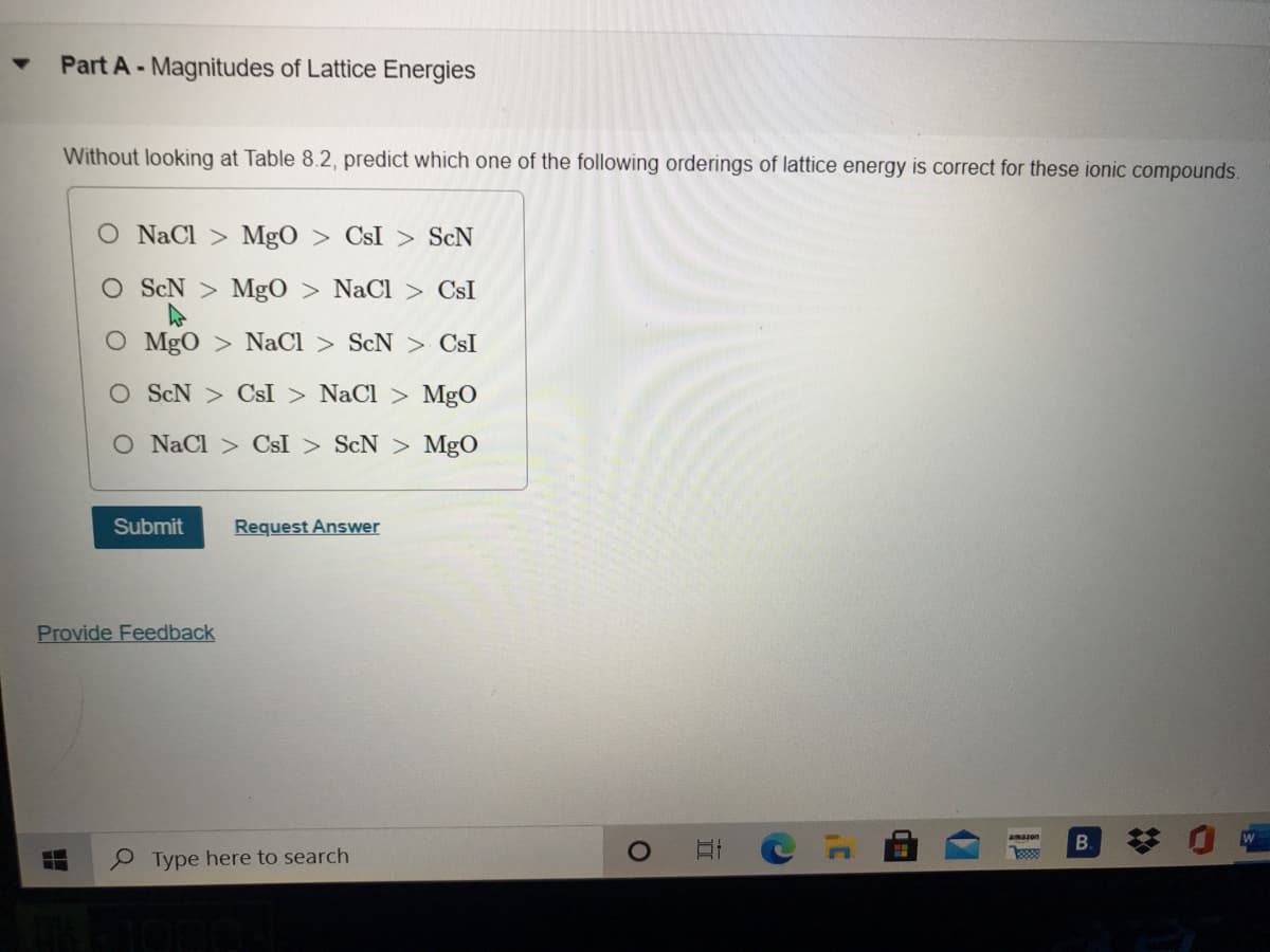 Part A-Magnitudes of Lattice Energies
Without looking at Table 8.2, predict which one of the following orderings of lattice energy is correct for these ionic compounds.
O NaCl > MgO > CsI > ScN
ScN > MgO > NaCl > CsI
O MgO > NaCl > ScN > CsI
O ScN > CsI > NaCl > MgO
O NaCl > CsI > ScN > MgO
Submit
Request Answer
Provide Feedback
amazon
Type here to search
%23
立
