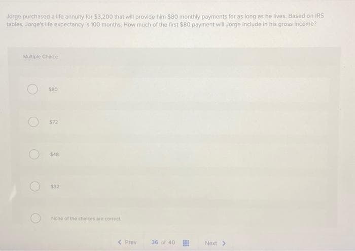 Jorge purchased a life annuity for $3,200 that will provide him $80 monthly payments for as long as he lives. Based on IRS
tables, Jorge's life expectancy is 100 months. How much of the first $80 payment will Jorge include in his gross income?
Multiple Choice
$80
$72
$48
$32
None of the choices are correct.
<Prov
36 of 40
Next >