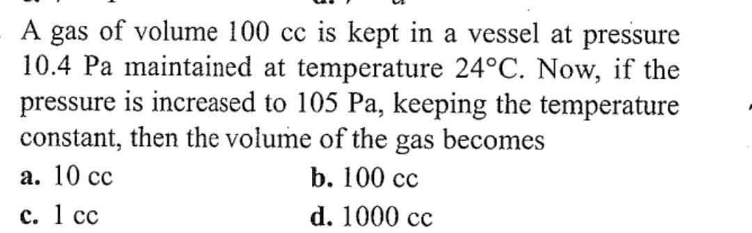 A gas of volume 100 cc is kept in a vessel at pressure
10.4 Pa maintained at temperature 24°C. Now, if the
pressure is increased to 105 Pa, keeping the temperature
constant, then the volume of the gas becomes
a. 10 cc
c. 1 cc
b. 100 cc
d. 1000 cc