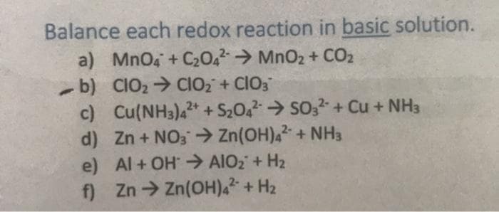 Balance each redox reaction in basic solution.
a) MnO4 + C2042→ MnO2 + CO2
-b) CIO2 CIO2 + CIO3
c) Cu(NH3),* + S2042→ SO,2-+ Cu + NH3
d) Zn + NO3→ Zn(OH),2 + NH3
e) Al+ OH → AIO2 + H2
f) Zn Zn(OH),2 + H2
