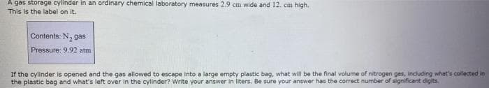A gas storage cylinder in an ordinary chemical laboratory measures 2.9 cm wide and 12. cm high.
This is the label on it.
Contents: N, gas
Pressure: 9.92 atm
If the cylinder is opened and the gas allowed to escape into a large empty plastic bag, what will be the final volume of nitrogen gas, including what's collected in
the plastic bag and what's left over in the cylinder? Write your answer in liters. Be sure your answer has the correct number of significant digits.
